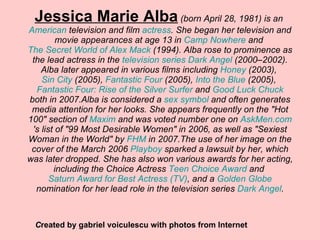 Jessica Marie Alba  (born April 28, 1981) is an  American  television and film  actress . She began her television and movie appearances at age 13 in  Camp Nowhere  and  The Secret World of Alex Mack  (1994). Alba rose to prominence as the lead actress in the  television series   Dark Angel  (2000–2002). Alba later appeared in various films including  Honey  (2003),  Sin City  (2005),  Fantastic Four  (2005),  Into the Blue  (2005),  Fantastic Four: Rise of the Silver Surfer  and  Good Luck Chuck  both in 2007.Alba is considered a  sex symbol  and often generates media attention for her looks. She appears frequently on the &quot;Hot 100&quot; section of  Maxim  and was voted number one on  AskMen.com 's list of &quot;99 Most Desirable Women&quot; in 2006, as well as &quot;Sexiest Woman in the World&quot; by  FHM  in 2007.The use of her image on the cover of the March 2006  Playboy  sparked a lawsuit by her, which was later dropped. She has also won various awards for her acting, including the Choice Actress  Teen Choice Award  and  Saturn Award for Best Actress (TV) , and a  Golden Globe  nomination for her lead role in the television series  Dark Angel . C reated by gabriel voiculescu with photos from Internet 