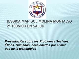JESSICA MARISOL MOLINA MONTALVO
 2º TÉCNICO EN SALUD


Presentación sobre los Problemas Sociales,
Éticos, Humanos, ocasionados por el mal
uso de la tecnológico
 