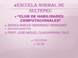 ESCUELA     NORMAL DE
                  SULTEPEC
           “CLUB DE HABILIDADES
             COMPUTACIONALES”
   JESSICA MARLEN HERNANDEZ HERNANDEZ
   SEGUNDO SEMESTRE
   PROF. JOSE MIGUEL GUADARRAMA CRUZ

                          CICLO ESCOLAR
                            2012-2013
 