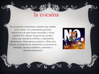 la cocaína
 Es un potente estimulante cerebral, muy similar
      en la acción a las anfetaminas, provoca
   sensaciones de gran fuerza muscular y viveza
     mental. Son capaces de provocar, en altas
    dosis, una excitación eufórica y experiencias
 alucinatorias. Dependencia psíquica y física muy
intensa, el síndrome de abstinencia se presenta en
     ansiedad, náuseas, temblores, cansancio y
                síntomas depresivos.
 