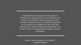Implementar personajes en los cuales el
consumidor tenga cierto reconocimiento y asi
mismo una afinidad, hace que ayude como
ventaja competitiva en la compañía, logrando
en el usuario un insight en el que cual sea
más directo y asocie este personaje tanto con
la serie como la compañía que ayudo a que se
produjera.
https://www.youtube.com/watch?
v=2bVik34nWws
 
