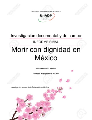 UNIVERSIDAD ABIERTA Y A DISTANCIA DE MÉXICO
Investigación documental y de campo
INFORME FINAL
Morir con dignidad en
México
Jessica Mendoza Ramírez
Viernes 9 de Septiembre del 2017
Investigación acerca de la Eutanasia en México
 