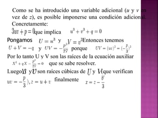 Como se ha introducido una variable adicional (u y v en
vez de z), es posible imponerse una condición adicional.
Concretamente:
que implica
Pongamos y Entonces tenemos
y porque
Por lo tanto U y V son las raíces de la ecuación auxiliar
q que se sabe resolver.
Luego y son raíces cúbicas de y (que verifican
finalmente
 