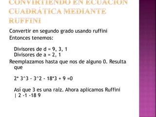 Convertir en segundo grado usando ruffini
Entonces tenemos:
Divisores de d = 9, 3, 1
Divisores de a = 2, 1
Reemplazamos hasta que nos de alguno 0. Resulta
que
2* 3^3 - 3^2 - 18*3 + 9 =0
Así que 3 es una raíz. Ahora aplicamos Ruffini
| 2 -1 -18 9
 