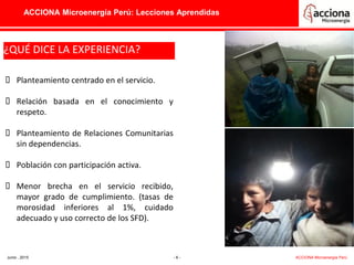ACCIONA Microenergía Perú: Lecciones Aprendidas
¿QUÉ DICE LA EXPERIENCIA?
¿QUÉ DICE LA EXPERIENCIA?¿QUÉ DICE LA EXPERIENCIA?
 Planteamiento centrado en el servicio.
 Relación basada en el conocimiento y
respeto.
 Planteamiento de Relaciones Comunitarias
sin dependencias.
 Población con participación activa.
 Menor brecha en el servicio recibido,
mayor grado de cumplimiento. (tasas de
morosidad inferiores al 1%, cuidado
adecuado y uso correcto de los SFD).
Junio , 2015 - 6 - ACCIONA Microenergía Perú
 