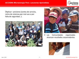 ACCIONA Microenergía Perú: Lecciones Aprendidas
Aplicar sanciones (cortes de servicio,
retiro de sistemas por mal uso o por
falta de seguridad…).
 Las Comunidades organizadas
alcanzan resultados sorprendentes
Junio , 2015 - 7 - ACCIONA Microenergía Perú
 