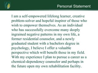 Personal Statement

I am a self-empowered lifelong learner, creative
problem-solver and hopeful inspirer of those who
wish to empower themselves. As an individual
who has successfully overcome many deeply
ingrained negative patterns in my own life, a
former residential counselor, and a newly
graduated student with a bachelors degree in
psychology, I believe I offer a valuable
perspective which will benefit those in my field.
With my experience I plan to pursue a career as a
chemical-dependency counselor and perhaps in
the future open my own rehabilitation facility.
 