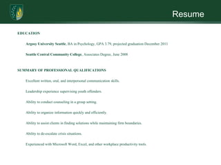 Resume

EDUCATION

   Argosy University Seattle, BA in Psychology, GPA 3.79, projected graduation December 2011

   Seattle Central Community College, Associates Degree, June 2008



SUMMARY OF PROFESSIONAL QUALIFICATIONS

   Excellent written, oral, and interpersonal communication skills.

   Leadership experience supervising youth offenders.

   Ability to conduct counseling in a group setting.

   Ability to organize information quickly and efficiently.

   Ability to assist clients in finding solutions while maintaining firm boundaries.

   Ability to de-escalate crisis situations.

   Experienced with Microsoft Word, Excel, and other workplace productivity tools.
 