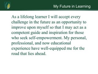 My Future in Learning

As a lifelong learner I will accept every
challenge in the future as an opportunity to
improve upon myself so that I may act as a
competent guide and inspiration for those
who seek self-empowerment. My personal,
professional, and now educational
experience have well-equipped me for the
road that lies ahead.
 