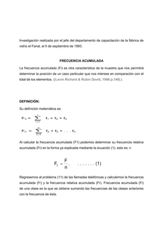 Investigación realizada por el jefe del departamento de capacitación de la fábrica de
vidrio el Fanal, el 5 de septiembre de 1993.



                             FRECUENCIA ACUMULADA

La frecuencia acumulada (Fi) es otra característica de la muestra que nos permitirá
determinar la posición de un caso particular que nos interese en comparación con el
total de los elementos. ((Levin Richard & Rubin David, 1996:p.140).)




DEFINICIÓN:

Su definición matemática es:




Al calcular la frecuencia acumulada (F1) podemos determinar su frecuencia relativa
acumulada (Fr) en la forma ya explicada mediante la ecuación (1), esto es: n




Regresemos al problema (11) de las llamadas telefónicas y calculemos la frecuencia
acumulada (f1) y la frecuencia relativa acumulada (Fr). Frecuencia acumulada (Fi)
de una clase es la que se obtiene sumando las frecuencias de las clases anteriores
con la frecuencia de ésta.
 