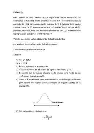 EJEMPLO

Para evaluar el nivel mental de los ingresantes de la Universidad se
estandarizo la habilidad mental encontrándose un C.I. (coeficiente intelectual)
promedio de 101,2 con una desviación estándar de 13,8. Aplicada de la prueba
a una muestra de 60 ingresantes de esta universidad se calculó que el C.I.
promedio es de 106,4 con una desviación estándar de 16,4. ¿El nivel mental de
los ingresantes es superior al término medio?

Variable de estudio: La habilidad mental de los X estudiantes.

µ = rendimiento mental promedio de los ingresantes.

X = rendimiento promedio de la muestra.

Solución:

   1) Ho: µ= 101,2
  Ha: µ > 101,2
   2) Prueba unilateral de acuerdo a Ha.
   3) Realizar la prueba de los niveles de significación de 5% y 1%.
   4) Se admite que la variable aleatoria de la prueba es la media de los
      coeficientes de inteligencia Xi.
   5) Como n > 30 podemos usar una distribución normal de probabilidades
      para calcular los valores críticos y elaborar el esquema grafico de la
      prueba 99%.




   6) Calculo estadístico de la prueba.
 