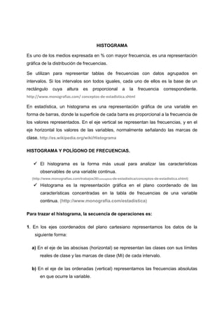 HISTOGRAMA

Es uno de los medios expresada en % con mayor frecuencia, es una representación
gráfica de la distribución de frecuencias.

Se utilizan para representar tablas de frecuencias con datos agrupados en
intervalos. Si los intervalos son todos iguales, cada uno de ellos es la base de un
rectángulo    cuya     altura    es   proporcional      a    la   frecuencia      correspondiente.
http://www.monografias.com/ conceptos-de-estadistica.shtml

En estadística, un histograma es una representación gráfica de una variable en
forma de barras, donde la superficie de cada barra es proporcional a la frecuencia de
los valores representados. En el eje vertical se representan las frecuencias, y en el
eje horizontal los valores de las variables, normalmente señalando las marcas de
clase. http://es.wikipedia.org/wiki/Histograma

HISTOGRAMA Y POLÍGONO DE FRECUENCIAS.

    El histograma es la forma más usual para analizar las características
       observables de una variable continua.
  (http://www.monografias.com/trabajos30/conceptos-de-estadistica/conceptos-de-estadistica.shtml)

    Histograma es la representación gráfica en el plano coordenado de las
       características concentradas en la tabla de frecuencias de una variable
       continua. (http://www.monografia.com/estadistica)

Para trazar el histograma, la secuencia de operaciones es:

1. En los ejes coordenados del plano cartesiano representamos los datos de la
    siguiente forma:

  a) En el eje de las abscisas (horizontal) se representan las clases con sus límites
       reales de clase y las marcas de clase (Mi) de cada intervalo.

  b) En el eje de las ordenadas (vertical) representamos las frecuencias absolutas
       en que ocurre la variable.
 
