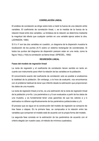 CORRELACIÓN LINEAL

El análisis de correlación se dirige sobre todo a medir la fuerza de una relación entre
variables. El coeficiente de correlación lineal, r, es la medida de la fuerza de la
relación lineal entre dos variables. La fortaleza de la relación se determina mediante
la magnitud del efecto que cualquier cambio en una variable ejerce sobre la otra.
(JOHNSON, 1990)

Si X o Y son las dos variables en cuestión, un diagrama de la dispersión muestra la
localización de los puntos (X,Y) sobre un sistema rectangular de coordenadas. Si
todos los puntos del diagrama de dispersión parecen estar en una recta, como la
figura 14(a) y 14(b) la correlación se llama lineal. (SPIEGEL, 1992)

                                REGRESIÓN LINEAL

Fases del modelo de regresión lineal

La recta de regresión y el coeficiente de correlación tienen sentido en tanto en
cuanto son instrumento para inferir la relación de las variables en la población.

El conocimiento exacto del coeficiente de correlación solo es posible si analizamos
la totalidad de la población. Sin embargo, a la hora de evaluarlo, nos encontramos
con el problema habitual de tener que inferirlo desde la estimación que proporcionan
los datos de una muestra.

La recta de regresión lineal y=a+bx, es una estimación de la recta de regresión lineal
de la población y=α+ßx. Los parámetros α y ß son evaluados a partir de los datos de
una muestra, y es fundamental tener unas garantías de que los valores a y b
estimados no difieren significativamente de los parámetros poblacionales α y ß.

El proceso que se sigue en la construcción del modelo de regresión se compone de
tres fases o etapas. En la primera fase, se comprueba si la relación entre las
variables que componen el modelo está de acuerdo con la propia forma del modelo.

La segunda fase consiste en la estimación de los parámetros de acuerdo con el
criterio elegido (en nuestro caso, el método de mínimos cuadrados).
 