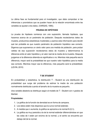 La última fase es fundamental para el investigador, que debe comprobar si las
inferencias o pronósticos que se pueden hacer de la relación encontrada entre las
variables se ajustan a los datos. (VARGAS, 1995).

                              PRUEBA DE HIPÓTESIS

La prueba de hipótesis comienza con una suposición, llamada hipótesis, que
hacemos acerca de un parámetro de población. Después recolectamos datos de
muestra, producimos estadísticas muéstrales y usamos esta información para decidir
qué tan probable es que nuestro parámetro de población hipotético sea correcto.
Digamos que suponemos un cierto valor para una medida de población, para probar
validez de esa suposición recolectamos datos de muestra y determinamos la
diferencia entre el valor hipotético y el valor real de la media de la muestra. Después
juzgamos si la diferencia obtenida es significativa o no. Mientras más pequeña sea la
diferencia, mayor será la probabilidad de que nuestro valor hipotético para la media
sea correcto. Mientras mayor sea la diferencia, más pequeña será la probabilidad.
(LEVIN, 2010)



                                   T DE STUDENT

En probabilidad y estadística, la distribución T - Student es una distribución de
probabilidad que surge del problema de estimar la media de una población
normalmente distribuida cuando el tamaño de la muestra es pequeño.

Una variable aleatoria se distribuye según el modelo de T - Student con n grados de
libertad.

Propiedades:

   1. La gráfica de la función de densidad es en forma de campana.
   2. Los datos están más dispersos que la curva normal estándar.
   3. A medida que n aumenta, la gráfica se aproxima a la normal N (0,1).
   4. La gráfica es muy parecida a la de la normal estándar diferenciándose en que
       las colas de t están por encima de la normal, y el centro se encuentra por
       debajo del de la normal.
 