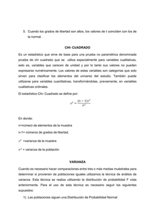 5. Cuando los grados de libertad son altos, los valores de t coinciden con los de
       la normal.


                                 CHI- CUADRADO

Es un estadístico que sirve de base para una prueba no paramétrica denominada
prueba de chi cuadrado que se utiliza especialmente para variables cualitativas,
esto es, variables que carecen de unidad y por lo tanto sus valores no pueden
expresarse numéricamente. Los valores de estas variables son categorías que solo
sirven para clasificar los elementos del universo del estudio. También puede
utilizarse para variables cuantitativas, transformándolas, previamente, en variables
cualitativas ordinales.

El estadístico Chi- Cuadrado se define por:




En donde:

n=número de elementos de la muestra

n-1= números de grados de libertad.

   =varianza de la muestra

   = varianza de la población


                                      VARIANZA

Cuando es necesario hacer comparaciones entre tres o más medias muéstrales para
determinar si provienen de poblaciones iguales utilizamos la técnica de análisis de
varianza. Esta técnica se realiza utilizando la distribución de probabilidad F vista
anteriormente. Para el uso de esta técnica es necesario seguir los siguientes
supuestos:

   1) Las poblaciones siguen una Distribución de Probabilidad Normal
 