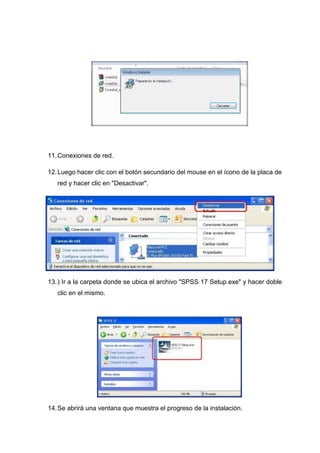 11. Conexiones de red.

12. Luego hacer clic con el botón secundario del mouse en el ícono de la placa de
   red y hacer clic en "Desactivar".




13. ) Ir a la carpeta donde se ubica el archivo "SPSS 17 Setup.exe" y hacer doble
   clic en el mismo.




14. Se abrirá una ventana que muestra el progreso de la instalación.
 