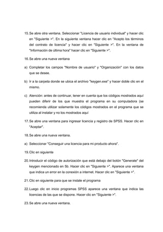 15. Se abre otra ventana. Seleccionar "Licencia de usuario individual" y hacer clic
   en "Siguiente >". En la siguiente ventana hacer clic en "Acepto los términos
   del contrato de licencia" y hacer clic en "Siguiente >". En la ventana de
   "Información de última hora" hacer clic en "Siguiente >".

16. Se abre una nueva ventana

a) Completar los campos "Nombre de usuario" y "Organización" con los datos
   que se desee.

b) Ir a la carpeta donde se ubica el archivo "keygen.exe" y hacer doble clic en el
   mismo.

c) Atención: antes de continuar, tener en cuenta que los códigos mostrados aquí
   pueden diferir de los que muestra el programa en su computadora (se
   recomienda utilizar solamente los códigos mostrados en el programa que se
   utiliza al instalar y no los mostrados aquí

17. Se abre una ventana para ingresar licencia y registro de SPSS. Hacer clic en
   "Aceptar".

18. Se abre una nueva ventana.

a) Seleccionar "Conseguir una licencia para mi producto ahora".

19. Clic en siguiente

20. Introducir el código de autorización que está debajo del botón "Generate" del
   keygen mencionado en 5b. Hacer clic en "Siguiente >". Aparece una ventana
   que indica un error en la conexión a internet. Hacer clic en "Siguiente >".

21. Clic en siguiente para que se instale el programa

22. Luego clic en inicio programas SPSS aparece una ventana que indica las
   licencias de las que se dispone. Hacer clic en "Siguiente >".

23. Se abre una nueva ventana.
 