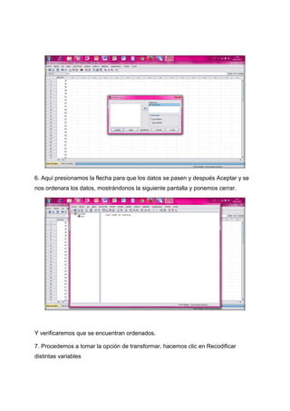 6. Aquí presionamos la flecha para que los datos se pasen y después Aceptar y se
nos ordenara los datos, mostrándonos la siguiente pantalla y ponemos cerrar.




Y verificaremos que se encuentran ordenados.

7. Procedemos a tomar la opción de transformar, hacemos clic en Recodificar
distintas variables
 