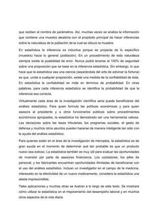 que reciben el nombre de parámetros. Así, muchas veces se analiza la información
que contiene una muestra aleatoria con el propósito principal de hacer inferencias
sobre la naturaleza de la población de la cual se obtuvo la muestra.

En estadística la inferencia es inductiva porque se proyecta de lo específico
(muestra) hacia lo general (población). En un procedimiento de esta naturaleza
siempre existe la posibilidad de error. Nunca podrá tenerse el 100% de seguridad
sobre una proposición que se base en la inferencia estadística. Sin embargo, lo que
hace que la estadística sea una ciencia (separándola del arte de adivinar la fortuna)
es que, unida a cualquier proposición, existe una medida de la confiabilidad de ésta.
En estadística la confiabilidad se mide en términos de probabilidad. En otras
palabras, para cada inferencia estadística se identifica la probabilidad de que la
inferencia sea correcta.

Virtualmente cada área de la investigación científica seria puede beneficiarse del
análisis estadístico. Para quien formula las políticas económicas y para quien
asesora al presidente y a otros funcionarios públicos sobre procedimientos
económicos apropiados, la estadística ha demostrado ser una herramienta valiosa.
Las decisiones sobre las tasas tributarias, los programas sociales, el gasto de
defensa y muchos otros asuntos pueden hacerse de manera inteligente tan sólo con
la ayuda del análisis estadístico.

Para quienes están en el área de la investigación de mercados, la estadística es de
gran ayuda en el momento de determinar qué tan probable es que un producto
nuevo sea exitoso. La estadística también es muy útil para evaluar las oportunidades
de inversión por parte de asesores financieros. Los contadores, los jefes de
personal, y los fabricantes encuentran oportunidades ilimitadas de beneficiarse con
el uso del análisis estadístico. Incluso un investigador en el campo de la medicina,
interesado en la efectividad de un nuevo medicamento, considera la estadística una
aliada imprescindible.

Tales aplicaciones y muchas otras se ilustran a lo largo de este texto. Se mostrará
cómo utilizar la estadística en el mejoramiento del desempeño laboral y en muchos
otros aspectos de la vida diaria.
 