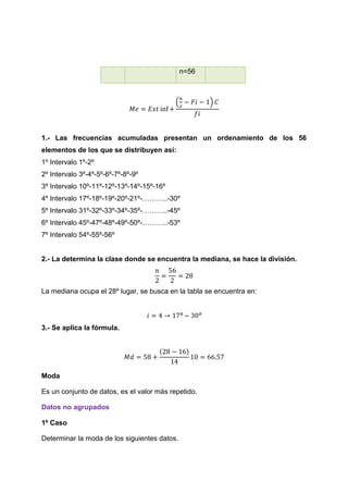 n=56



                                           (          )




1.- Las frecuencias acumuladas presentan un ordenamiento de los 56
elementos de los que se distribuyen así:
1º Intervalo 1º-2º
2º Intervalo 3º-4º-5º-6º-7º-8º-9º
3º Intervalo 10º-11º-12º-13º-14º-15º-16º
4º Intervalo 17º-18º-19º-20º-21º-………..-30º
5º Intervalo 31º-32º-33º-34º-35º-………..-45º
6º Intervalo 45º-47º-48º-49º-50º-………..-53º
7º Intervalo 54º-55º-56º


2.- La determina la clase donde se encuentra la mediana, se hace la división.



La mediana ocupa el 28º lugar, se busca en la tabla se encuentra en:




3.- Se aplica la fórmula.




Moda

Es un conjunto de datos, es el valor más repetido.

Datos no agrupados

1º Caso

Determinar la moda de los siguientes datos.
 