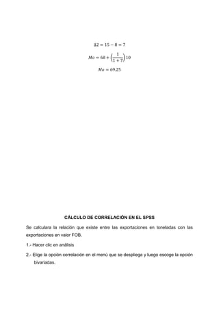 (     )




                    CÁLCULO DE CORRELACIÓN EN EL SPSS

Se calculara la relación que existe entre las exportaciones en toneladas con las
exportaciones en valor FOB.

1.- Hacer clic en análisis

2.- Elige la opción correlación en el menú que se despliega y luego escoge la opción
    bivariadas.
 
