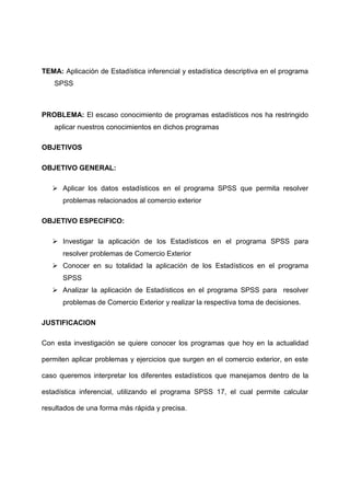TEMA: Aplicación de Estadística inferencial y estadística descriptiva en el programa
    SPSS



PROBLEMA: El escaso conocimiento de programas estadísticos nos ha restringido
    aplicar nuestros conocimientos en dichos programas

OBJETIVOS

OBJETIVO GENERAL:

    Aplicar los datos estadísticos en el programa SPSS que permita resolver
      problemas relacionados al comercio exterior

OBJETIVO ESPECIFICO:

    Investigar la aplicación de los Estadísticos en el programa SPSS para
      resolver problemas de Comercio Exterior
    Conocer en su totalidad la aplicación de los Estadísticos en el programa
      SPSS
    Analizar la aplicación de Estadísticos en el programa SPSS para resolver
      problemas de Comercio Exterior y realizar la respectiva toma de decisiones.

JUSTIFICACION

Con esta investigación se quiere conocer los programas que hoy en la actualidad

permiten aplicar problemas y ejercicios que surgen en el comercio exterior, en este

caso queremos interpretar los diferentes estadísticos que manejamos dentro de la

estadística inferencial, utilizando el programa SPSS 17, el cual permite calcular

resultados de una forma más rápida y precisa.
 
