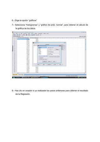 6.- Elige la opción “gráficos”

7.- Selecciona “histogramas” y “gráfico de prob. normal”, para obtener el cálculo de
    la gráfica de los datos.




8.- Has clic en aceptar si ya realizaste los pasos anteriores para obtener el resultado
    de la Regresión.
 