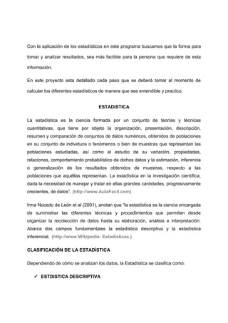 Con la aplicación de los estadísticos en este programa buscamos que la forma para

tomar y analizar resultados, sea más factible para la persona que requiere de esta

información.

En este proyecto esta detallado cada paso que se deberá tomar al momento de

calcular los diferentes estadísticos de manera que sea entendible y practico.


                                   ESTADISTICA

La estadística es la ciencia formada por un conjunto de teorías y técnicas
cuantitativas, que tiene por objeto la organización, presentación, descripción,
resumen y comparación de conjuntos de datos numéricos, obtenidos de poblaciones
en su conjunto de individuos o fenómenos o bien de muestras que representan las
poblaciones estudiadas, así como el estudio de su variación, propiedades,
relaciones, comportamiento probabilístico de dichos datos y la estimación, inferencia
o generalización de los resultados obtenidos de muestras, respecto a las
poblaciones que aquéllas representan. La estadística en la investigación científica,
dada la necesidad de manejar y tratar en ellas grandes cantidades, progresivamente
crecientes, de datos”. (http://www.AulaFacil.com)

Irma Nocedo de León et al (2001), anotan que “la estadística es la ciencia encargada
de suministrar las diferentes técnicas y procedimientos que permiten desde
organizar la recolección de datos hasta su elaboración, análisis e interpretación.
Abarca dos campos fundamentales la estadística descriptiva y la estadística
inferencial. (http://www.Wikipedia: Estadísticas.)

CLASIFICACIÓN DE LA ESTADÍSTICA

Dependiendo de cómo se analizan los datos, la Estadística se clasifica como:

    ESTDISTICA DESCRIPTIVA
 