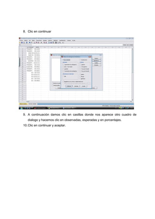 8. Clic en continuar




9. A continuación damos clic en casillas donde nos aparece otro cuadro de
   dialogo y hacemos clic en observadas, esperadas y en porcentajes.
10. Clic en continuar y aceptar.
 