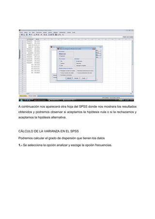 A continuación nos aparecerá otra hoja del SPSS donde nos mostrara los resultados
obtenidos y podremos observar si aceptamos la hipótesis nula o si la rechazamos y
aceptamos la hipótesis alternativa.



CÁLCULO DE LA VARIANZA EN EL SPSS

Podremos calcular el grado de dispersión que tienen los datos

1.- Se selecciona la opción analizar y escoge la opción frecuencias.
 