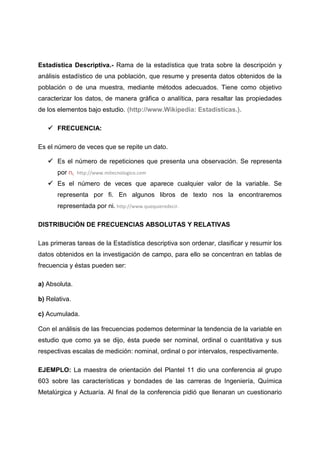 Estadística Descriptiva.- Rama de la estadística que trata sobre la descripción y
análisis estadístico de una población, que resume y presenta datos obtenidos de la
población o de una muestra, mediante métodos adecuados. Tiene como objetivo
caracterizar los datos, de manera gráfica o analítica, para resaltar las propiedades
de los elementos bajo estudio. (http://www.Wikipedia: Estadísticas.).

    FRECUENCIA:

Es el número de veces que se repite un dato.

    Es el número de repeticiones que presenta una observación. Se representa
       por ni. http://www.mitecnologico.com
    Es el número de veces que aparece cualquier valor de la variable. Se
       representa por fi. En algunos libros de texto nos la encontraremos
       representada por ni. http://www.quequieredecir.

DISTRIBUCIÓN DE FRECUENCIAS ABSOLUTAS Y RELATIVAS

Las primeras tareas de la Estadística descriptiva son ordenar, clasificar y resumir los
datos obtenidos en la investigación de campo, para ello se concentran en tablas de
frecuencia y éstas pueden ser:

a) Absoluta.

b) Relativa.

c) Acumulada.

Con el análisis de las frecuencias podemos determinar la tendencia de la variable en
estudio que como ya se dijo, ésta puede ser nominal, ordinal o cuantitativa y sus
respectivas escalas de medición: nominal, ordinal o por intervalos, respectivamente.

EJEMPLO: La maestra de orientación del Plantel 11 dio una conferencia al grupo
603 sobre las características y bondades de las carreras de Ingeniería, Química
Metalúrgica y Actuaría. Al final de la conferencia pidió que llenaran un cuestionario
 