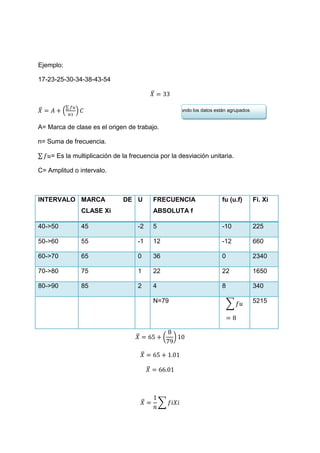 Ejemplo:

17-23-25-30-34-38-43-54

                                               ̅

           ∑
̅        (     )                                        Cuando los datos están agrupados


A= Marca de clase es el origen de trabajo.

n= Suma de frecuencia.

∑   = Es la multiplicación de la frecuencia por la desviación unitaria.

C= Amplitud o intervalo.



INTERVALO MARCA               DE U             FRECUENCIA                   fu (u.f)       Fi. Xi
                   CLASE Xi                    ABSOLUTA f

40->50             45              -2          5                            -10            225

50->60             55              -1          12                           -12            660

60->70             65              0           36                           0              2340

70->80             75              1           22                           22             1650

80->90             85              2           4                            8              340

                                               N=79                             ∑          5215




                                   ̅                (   )

                                       ̅

                                           ̅




                                       ̅           ∑
 