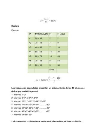 ̅

Mediana

Ejemplo:
                     Nº      INTERVALOS Fi            Fi (Acu)

                     i=1     28 – 38           2      2

                     i=2     78 – 48           7      9

                     i=3     48 – 58           7      16

                     i=4     58 – 68           14     30

                     i=5     68 – 78           15     45

                     i=6     78 – 88           8      53

                     i=7     88 – 98           3      56

                                               n=56



                                           (          )




Las frecuencias acumuladas presentan un ordenamiento de los 56 elementos
de los que se distribuyen así:
1º Intervalo 1º-2º
2º Intervalo 3º-4º-5º-6º-7º-8º-9º
3º Intervalo 10º-11º-12º-13º-14º-15º-16º
4º Intervalo 17º-18º-19º-20º-21º-………..-30º
5º Intervalo 31º-32º-33º-34º-35º-………..-45º
6º Intervalo 45º-47º-48º-49º-50º-………..-53º
7º Intervalo 54º-55º-56º


2.- La determina la clase donde se encuentra la mediana, se hace la división.
 