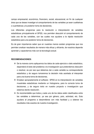 campo empresarial, económico, financiero, social, educacional, en fin de cualquier
área que se desee investigar el comportamiento de las variables ya sean cualitativas
o cuantitativas y la posterior toma de decisiones.

Los diferentes programas para la resolución e interpretación de variables
estadísticas principalmente el SPSS, nos permiten descubrir el comportamiento de
cada una de las variables, con las cuales nos ayudara a la rápida resolución
estadística para una posterior toma de decisiones.

Es de gran importancia saber que en nuestras manos existen programas que nos
permiten analizar resultados de manera más eficaz y eficiente, de nosotros depende
aprender y capacitarnos más con la tecnología actual.



RECOMENDACIONES:

    De la manera como apliquemos los datos de cada ejercicio o dato estadístico,
      dependerá el éxito del problema o la investigación que pretendemos descubrir
      o resolver, es por eso que debemos dar a cada variable su correspondiente
      estadístico y de seguro tomaremos la decisión más acertada al interpretar
      para una buena toma de decisiones.
    Emplear apropiadamente el software SPSS en la interpretación de variables
      muestrales estadísticas mediante un histograma, para la correcta toma de
      decisiones, y de seguro éxito en nuestro proyecto o investigación que
      estamos dando resolución.
    Es recomendable que todos y cada uno de los datos estén clasificados entre
      las variables a determinar, ya sea por género, país, actividad, etc. Esto
      ayudara al programa a desarrollarse con más facilidad y a obtener los
      resultados más exactos de nuestra investigación.
 