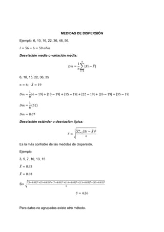 MEDIDAS DE DISPERSIÓN

Ejemplo: 6, 10, 16, 22, 36, 48, 56.



Desviación media o variación media:


                                           ∑|       ̅|


6, 10, 15, 22, 36, 35

         ̅


        |       |     |    |    |      |   |        |    |   |   |   |




Desviación estándar o desviación típica:

                                       ∑        ̅
                                      √


Es la más confiable de las medidas de dispersión.

Ejemplo:

3, 5, 7, 10, 13, 15

̅

̅


S   √




Para datos no agrupados existe otro método.
 