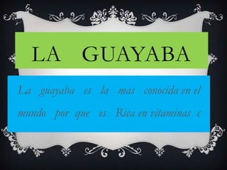 LA GUAYABA
La guayaba es la mas conocida en el
mundo por que es Rica en vitaminas c
 
