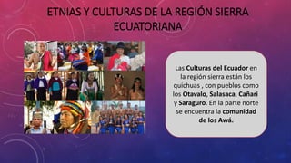 Las Culturas del Ecuador en
la región sierra están los
quichuas , con pueblos como
los Otavalo, Salasaca, Cañari
y Saraguro. En la parte norte
se encuentra la comunidad
de los Awá.
ETNIAS Y CULTURAS DE LA REGIÓN SIERRA
ECUATORIANA
 