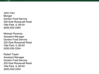 Reference List John Caci Manger  Gordon Food Service 220 East Roosevelt Road Villa Park, IL 60181 (630) 832-3354 Michael Florenzo Assistant Manager  Gordon Food Service 220 East Roosevelt Road Villa Park, IL 60181 (630) 832-3354 Robert Taylor Assistant Manager Gordon Food Service 220 East Roosevelt Road Villa Park, IL 60181 (630) 832-3354 