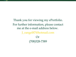 Contact Me Thank you for viewing my ePortfolio. For further information, please contact me at the e-mail address below.  [email_address] Or  (708)528-7389 