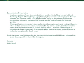 Personal Statement Dear Admissions Representative, As a future graduate at Argosy University, I wish to be considered for the Master’s of Arts in Clinical Psychology Program. When applying to Argosy University I was aware of additional programs that were offered to help further my career.  I have been a student at Argosy for two years and would like the opportunity to continue my education within the same close knit environment that this university provides.  Working with customer service and patient care has allowed me to gain experience in working with people whose emotions are closer to the surface. I have learned to stay calm and level headed in these situations and to utilize my communication skills to defuse the issue at hand. I believe the Masters program at Argosy University will provide me with further skills needed to pursue a career in clinical psychology as well as fine tuning the skills I already posses.  I hope you consider my application and review my resume with consideration. I look forward to hearing from you to discuss a possible position within the program. Sincerely, Jessica Rangel 