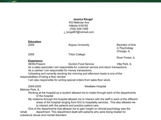 Resume Jessica Rangel 453 Melrose Ave Hillside Il 60162  (708) 528-7389 [email_address] Education 2009 Argosy University  Bachelor of Arts  in Psychology Chicago, IL 2009  Triton College River Forest, IL Experience 08/06-Present Gordon Food Service Villa Park, IL As a sales associate I am responsible for customer service and return transactions. As a cashier I am responsible for money transactions. Unloading and correctly stocking the morning and afternoon loads is one of the  responsibilities of being a floor stocker I am also responsible for sorting special orders from sales floor stock.  2004-2005 Westlake Hospital Melrose Park, IL Working at the hospital as a student allowed me to rotate through each of the departments  of the hospital.  My rotations through the hospital allowed me to interact with the staff in each of the different  areas of the hospital ranging from ICU to hospitality services.  This also allowed me  to interact with the patients and practice patient care. One of the departments that allowed me to gain insight on clinical psychology was the rehab  department. This department dealt with patients who were being treated for  substance abuse and mental disorders.  