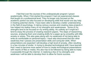 Reflection I feel that over the courses of the undergraduate program I grown academically. When I first started the program I had not experienced classes that taught on a professional level. They no longer only focused on the academic portion but also focused on developing skills that would one day help in treating potential clients. I have been able to develop a better understanding in the field of psychology. In taking various courses and creating class projects it has helped me realize many of my strengths and weaknesses.  Some of my strengths tend to be focused on my writing ability. As unlikely as it might be I tend to enjoy the process of creating research papers. The steps of researching sources, analyzing them and creating drafts for a paper go by smoothly with little anxiety or stress. This also goes along with my weakness of not being able to write as comfortable on personal topics. I have also discovered that two other weakness that I posses are presentation skills and computer skills. When presentations are expected I will develop a high level of anxiety, often resulting in a few minutes of stutter. In trying to develop technological skill I have learned that I need to become more aware of how to create technological presentations with inserts of files or media, this also has to be followed by being able to make it accessible through the internet. In realizing a few of my strengths and weakness I will be able to develop them to allow for future success.  