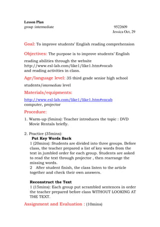 Lesson Plan
group :intermediate                              9522609
                                                Jessica Oct, 29


Goal: To improve students’ English reading comprehension

Objectives: The purpose is to improve students’ English
reading abilities through the website
http://www.esl-lab.com/like1/like1.htm#vocab
and reading activities in class.
Age/language level: 35 third grade senior high school
students/intermediate level
Materials/equipments:
http://www.esl-lab.com/like1/like1.htm#vocab
computer, projector
Procedure:
1. Warm-up (5mins): Teacher introduces the topic : DVD
   Movie Rentals briefly.

2. Practice (35mins):
    Put Key Words Back
   1 (20mins): Students are divided into three groups. Before
   class, the teacher prepared a list of key words from the
   text in jumbled order for each group. Students are asked
   to read the text through projector , then rearrange the
   missing words.
   2 After student finish, the class listen to the article
   together and check their own answers.

   Reconstruct the Text
   1 (15mins): Each group put scrambled sentences in order
   the teacher prepared before class WITHOUT LOOKING AT
   THE TEXT.
Assignment and Evaluation : (10mins)
 