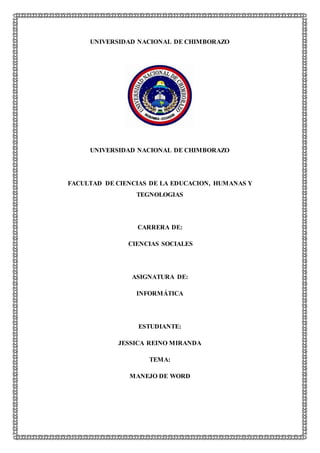 UNIVERSIDAD NACIONAL DE CHIMBORAZO
UNIVERSIDAD NACIONAL DE CHIMBORAZO
FACULTAD DE CIENCIAS DE LA EDUCACION, HUMANAS Y
TEGNOLOGIAS
CARRERA DE:
CIENCIAS SOCIALES
ASIGNATURA DE:
INFORMÁTICA
ESTUDIANTE:
JESSICA REINO MIRANDA
TEMA:
MANEJO DE WORD
 