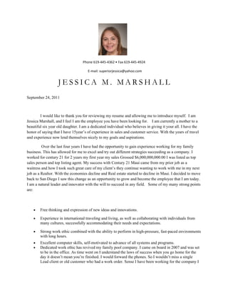 Phone 619-445-4362 • Fax 619-445-4924

                                     E-mail: superiorjessica@yahoo.com


                   JESSICA M. MARSHALL
September 24, 2011



        I would like to thank you for reviewing my resume and allowing me to introduce myself. I am
Jessica Marshall, and I feel I am the employee you have been looking for. I am currently a mother to a
beautiful six year old daughter. I am a dedicated individual who believes in giving it your all. I have the
honor of saying that I have 15year’s of experience in sales and customer service. With the years of travel
and experience now lend themselves nicely to my goals and aspirations.

         Over the last four years I have had the opportunity to gain experience working for my family
business. This has allowed for me to excel and try out different strategies succeeding as a company. I
worked for century 21 for 2 years my first year my sales Grossed $6,000,000,000.00 I was listed as top
sales person and top listing agent. My success with Century 21 Maui came from my prior job as a
waitress and how I took such great care of my client’s they continue wanting to work with me in my next
job as a Realtor. With the economies decline and Real estate started to decline in Maui. I decided to move
back to San Diego I saw this change as an opportunity to grow and become the employee that I am today.
I am a natural leader and innovator with the will to succeed in any field. Some of my many strong points
are:



    •   Free thinking and expression of new ideas and innovations.

    •   Experience in international traveling and living, as well as collaborating with individuals from
        many cultures, successfully accommodating their needs and expectations.

    •   Strong work ethic combined with the ability to perform in high-pressure, fast-paced environments
        with long hours.
    •   Excellent computer skills, self-motivated to advance of all systems and programs.
    •   Dedicated work ethic has revived my family pool company. I came on board in 2007 and was set
        to be in the office. As time went on I understand the laws of success when you go home for the
        day it doesn’t mean you’re finished. I would forward the phones. So I wouldn’t miss a single
        Lead client or old customer who had a work order. Sense I have been working for the company I
 
