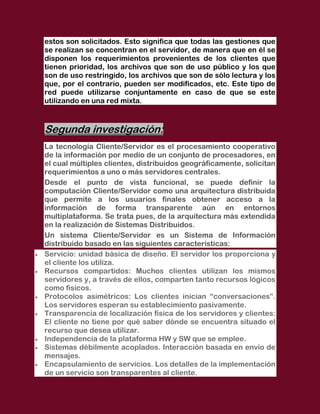 estos son solicitados. Esto significa que todas las gestiones que
se realizan se concentran en el servidor, de manera que en él se
disponen los requerimientos provenientes de los clientes que
tienen prioridad, los archivos que son de uso público y los que
son de uso restringido, los archivos que son de sólo lectura y los
que, por el contrario, pueden ser modificados, etc. Este tipo de
red puede utilizarse conjuntamente en caso de que se este
utilizando en una red mixta.



Segunda investigación:
La tecnología Cliente/Servidor es el procesamiento cooperativo
de la información por medio de un conjunto de procesadores, en
el cual múltiples clientes, distribuidos geográficamente, solicitan
requerimientos a uno o más servidores centrales.
Desde el punto de vista funcional, se puede definir la
computación Cliente/Servidor como una arquitectura distribuida
que permite a los usuarios finales obtener acceso a la
información de forma transparente aún en entornos
multiplataforma. Se trata pues, de la arquitectura más extendida
en la realización de Sistemas Distribuidos.
Un sistema Cliente/Servidor es un Sistema de Información
distribuido basado en las siguientes características:
Servicio: unidad básica de diseño. El servidor los proporciona y
el cliente los utiliza.
Recursos compartidos: Muchos clientes utilizan los mismos
servidores y, a través de ellos, comparten tanto recursos lógicos
como físicos.
Protocolos asimétricos: Los clientes inician “conversaciones”.
Los servidores esperan su establecimiento pasivamente.
Transparencia de localización física de los servidores y clientes:
El cliente no tiene por qué saber dónde se encuentra situado el
recurso que desea utilizar.
Independencia de la plataforma HW y SW que se emplee.
Sistemas débilmente acoplados. Interacción basada en envío de
mensajes.
Encapsulamiento de servicios. Los detalles de la implementación
de un servicio son transparentes al cliente.
 