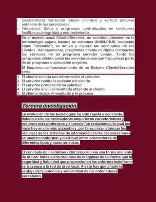 Escalabilidad horizontal (añadir clientes) y vertical (ampliar
     potencia de los servidores).
     Integridad: Datos y programas centralizados en servidores
     facilitan su integridad y mantenimiento.
     En el modelo usual Cliente/Servidor, un servidor, (daemon en la
     terminología sajona basada en sistemas UNIX/LINUX, traducido
     como "demonio") se activa y espera las solicitudes de los
     clientes. Habitualmente, programas cliente múltiples comparten
     los servicios de un programa servidor común. Tanto los
     programas cliente como los servidores son con frecuencia parte
     de un programa o aplicación mayores.
     El Esquema de funcionamiento de un Sistema Cliente/Servidor
     sería:
1.   El cliente solicita una información al servidor.
2.   El servidor recibe la petición del cliente.
3.   El servidor procesa dicha solicitud.
4.   El servidor envía el resultado obtenido al cliente.
5.   El cliente recibe el resultado y lo procesa.


     Tercera investigación:
     La evolución de las tecnologías ha sido rápida y constante,
     debido a ello los ordenadores adquirieron características y
     recursos más poderosos y el precio fue reduciendo, lo cual los
     hace hoy en día más accesibles, por tales circunstancias los
     recursos de los sistemas de información en las organizaciones
     se pueden conformar y distribuir entre ordenadores de
     diferentes tipos y características.

     El concepto de cliente/servidor proporciona una forma eficiente
     de utilizar todos estos recursos de máquinas de tal forma que la
     seguridad y fiabilidad que proporcionan los entornos mainframe
     se traspasa a la red de área local. A esto hay que añadir la
     ventaja de la potencia y simplicidad de los ordenadores
     personales.
 