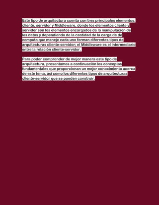 Este tipo de arquitectura cuenta con tres principales elementos:
cliente, servidor y Middleware, donde los elementos cliente y
servidor son los elementos encargados de la manipulación de
los datos y dependiendo de la cantidad de la carga de de
computo que maneje cada uno forman diferentes tipos de
arquitecturas cliente-servidor; el Middleware es el intermediario
entre la relación cliente-servidor.

Para poder comprender de mejor manera este tipo de
arquitectura, presentamos a continuación los conceptos
fundamentales que proporcionan un mejor conocimiento acerca
de este tema, así como los diferentes tipos de arquitecturas
cliente-servidor que se pueden construir.
 