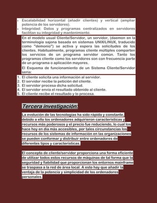 Escalabilidad horizontal (añadir clientes) y vertical (ampliar
     potencia de los servidores).
     Integridad: Datos y programas centralizados en servidores
     facilitan su integridad y mantenimiento.
     En el modelo usual Cliente/Servidor, un servidor, (daemon en la
     terminología sajona basada en sistemas UNIX/LINUX, traducido
     como "demonio") se activa y espera las solicitudes de los
     clientes. Habitualmente, programas cliente múltiples comparten
     los servicios de un programa servidor común. Tanto los
     programas cliente como los servidores son con frecuencia parte
     de un programa o aplicación mayores.
     El Esquema de funcionamiento de un Sistema Cliente/Servidor
     sería:
1.   El cliente solicita una información al servidor.
2.   El servidor recibe la petición del cliente.
3.   El servidor procesa dicha solicitud.
4.   El servidor envía el resultado obtenido al cliente.
5.   El cliente recibe el resultado y lo procesa.


     Tercera investigación:
     La evolución de las tecnologías ha sido rápida y constante,
     debido a ello los ordenadores adquirieron características y
     recursos más poderosos y el precio fue reduciendo, lo cual los
     hace hoy en día más accesibles, por tales circunstancias los
     recursos de los sistemas de información en las organizaciones
     se pueden conformar y distribuir entre ordenadores de
     diferentes tipos y características.

     El concepto de cliente/servidor proporciona una forma eficiente
     de utilizar todos estos recursos de máquinas de tal forma que la
     seguridad y fiabilidad que proporcionan los entornos mainframe
     se traspasa a la red de área local. A esto hay que añadir la
     ventaja de la potencia y simplicidad de los ordenadores
     personales.
 