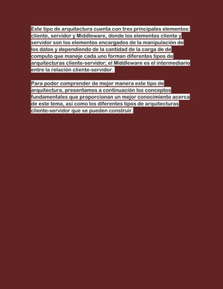 Este tipo de arquitectura cuenta con tres principales elementos:
cliente, servidor y Middleware, donde los elementos cliente y
servidor son los elementos encargados de la manipulación de
los datos y dependiendo de la cantidad de la carga de de
computo que maneje cada uno forman diferentes tipos de
arquitecturas cliente-servidor; el Middleware es el intermediario
entre la relación cliente-servidor.

Para poder comprender de mejor manera este tipo de
arquitectura, presentamos a continuación los conceptos
fundamentales que proporcionan un mejor conocimiento acerca
de este tema, así como los diferentes tipos de arquitecturas
cliente-servidor que se pueden construir.
 